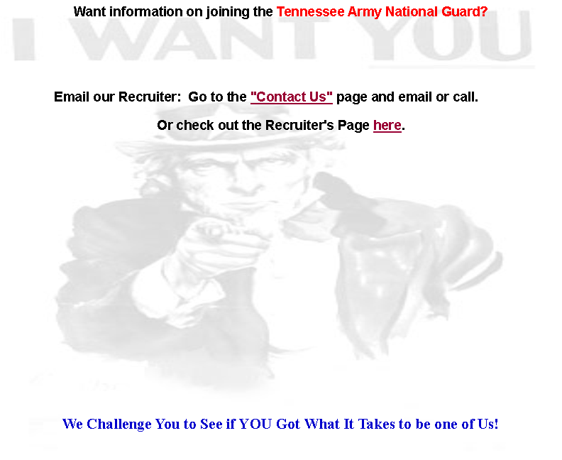 Text Box: Want information on joining the Tennessee Army National Guard?                                                                                                                                                    Email our Recruiter:  Go to the "Contact Us" page and email or call.        Or check out the Recruiter's Page here.  We Challenge You to See if YOU Got What It Takes to be one of Us!